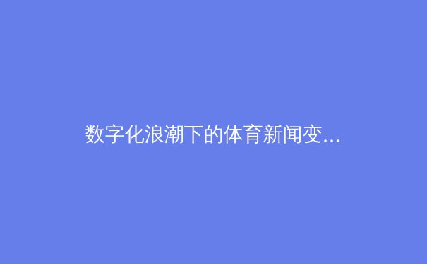 数字化浪潮下的体育新闻变革：从信息传递到沉浸式体验的演进 - 4