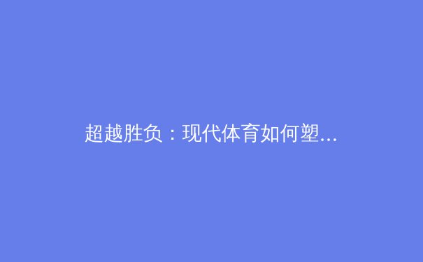 超越胜负：现代体育如何塑造社会凝聚力与个体成长 - 4